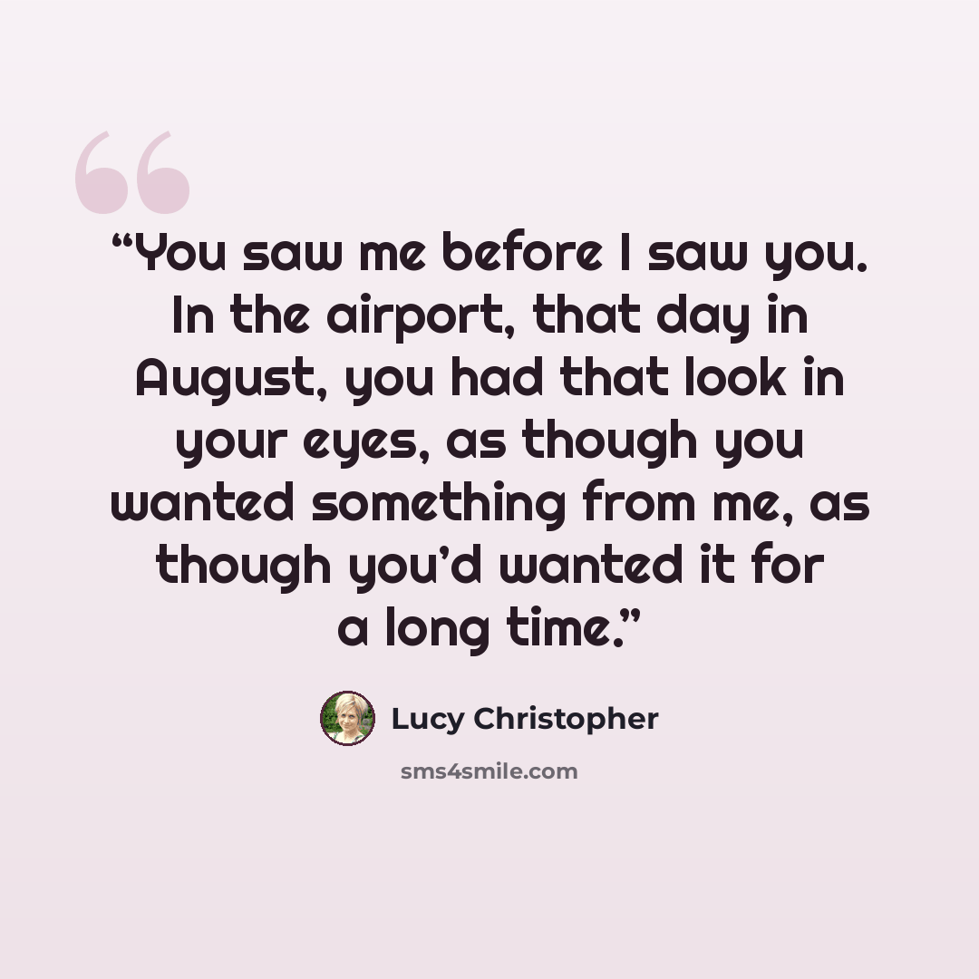 “You saw me before I saw you. In the airport, that day in August, you had that look in your eyes, as though you wanted something from me, as though you’d wanted it for a long time.” quote by Lucy Christopher