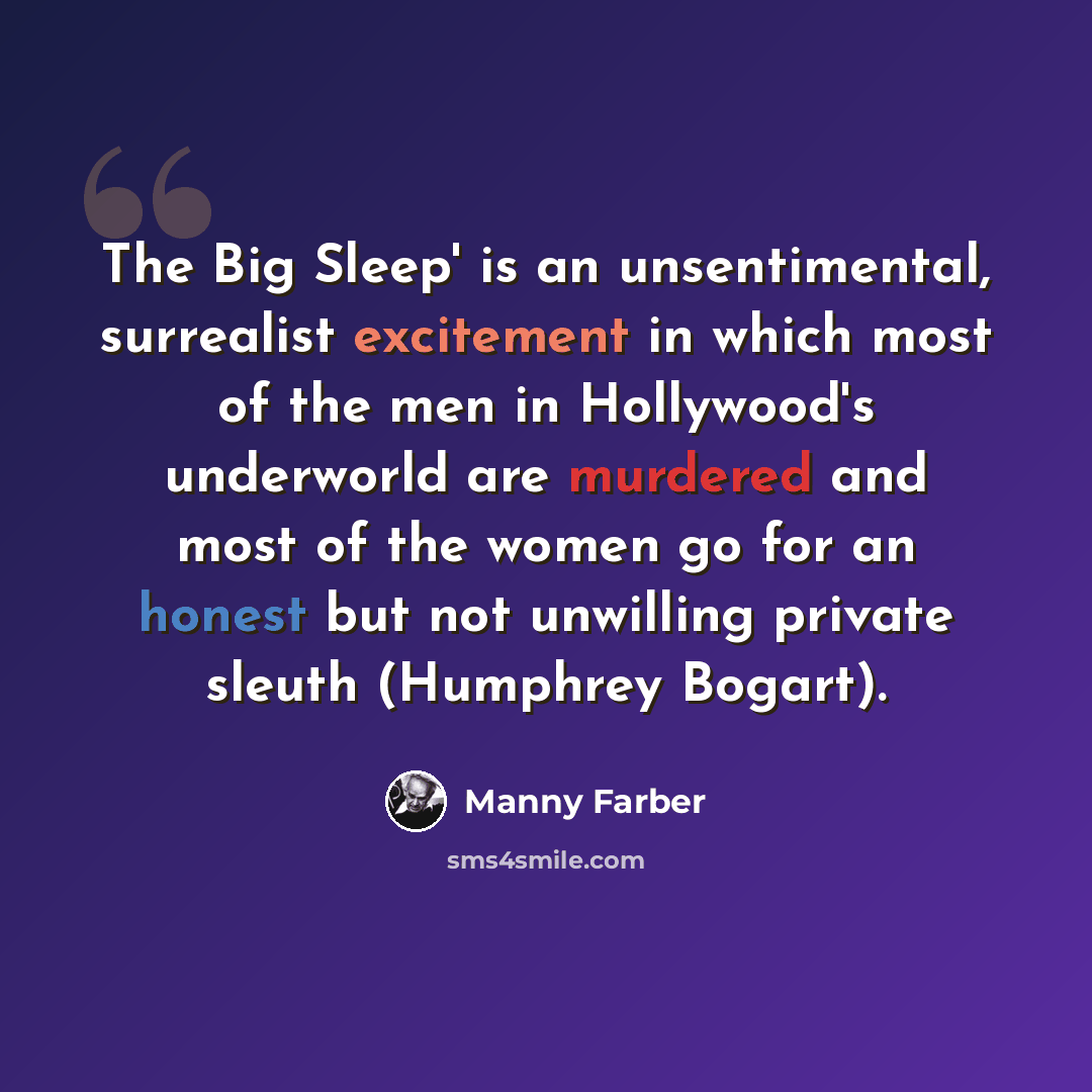 “The Big Sleep' is an unsentimental, surrealist excitement in which most of the men in Hollywood's underworld are murdered and most of the women go for an honest but not unwilling private sleuth (Humphrey Bogart).” quote by Manny Farber