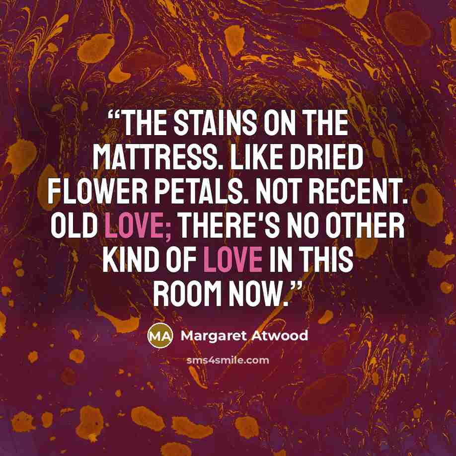 “The stains on the mattress. Like dried flower petals. Not recent. Old love; there's no other kind of love in this room now.” quote by Margaret Atwood