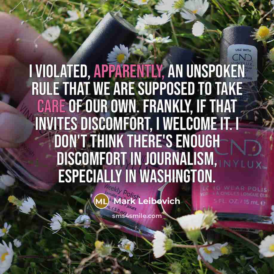 “I violated, apparently, an unspoken rule that we are supposed to take care of our own. Frankly, if that invites discomfort, I welcome it. I don't think there's enough discomfort in journalism, especially in Washington.” quote by Mark Leibovich