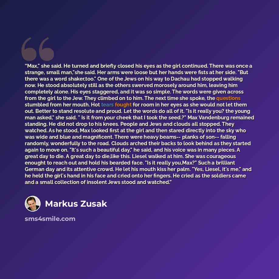 “Max," she said. He turned and briefly closed his eyes as the girl continued. There was once a strange, small man,"she said. Her arms were loose but her hands were fists at her side. "But there was a word shaker,too." One of the Jews on his way to Dachau had stopped walking now. He stood absolutely…” quote by Markus Zusak