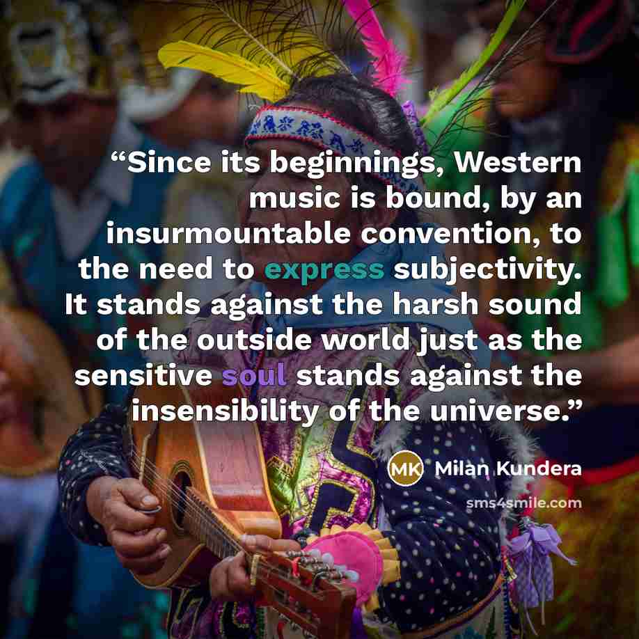 “Since its beginnings, Western music is bound, by an insurmountable convention, to the need to express subjectivity. It stands against the harsh sound of the outside world just as the sensitive soul stands against the insensibility of the universe.” quote by Milan Kundera