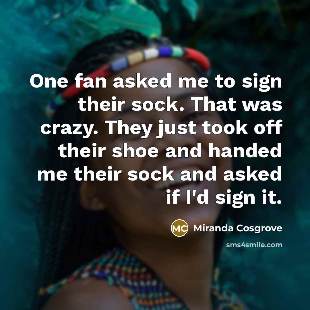 “One fan asked me to sign their sock. That was crazy. They just took off their shoe and handed me their sock and asked if I'd sign it.” quote by Miranda Cosgrove
