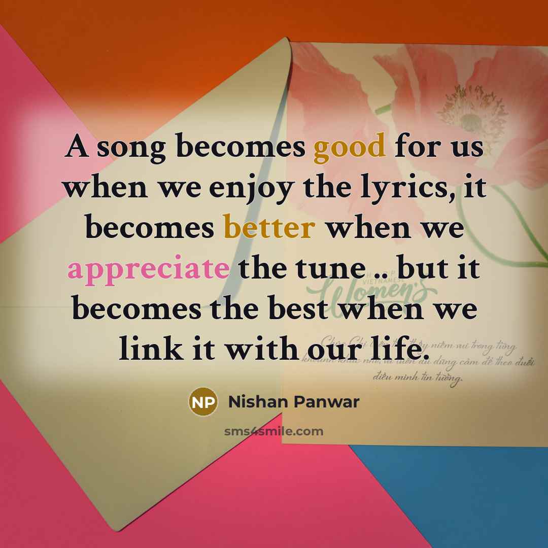 “A song becomes good for us when we enjoy the lyrics, it becomes better when we appreciate the tune .. but it becomes the best when we link it with our life.” quote by Nishan Panwar
