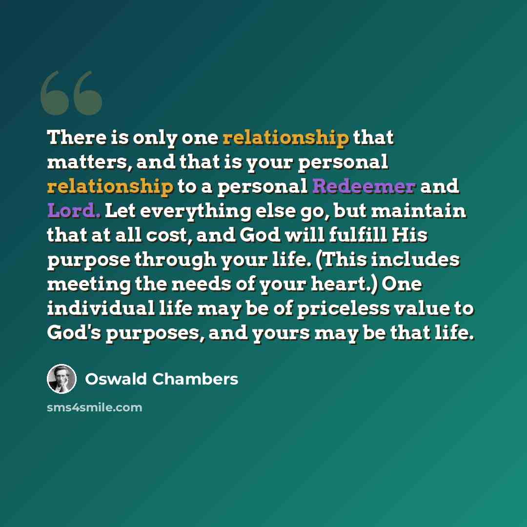 “There is only one relationship that matters, and that is your personal relationship to a personal Redeemer and Lord. Let everything else go, but maintain that at all cost, and God will fulfill His purpose through your life. (This includes meeting the needs of your heart.) One individual life may…” quote by Oswald Chambers