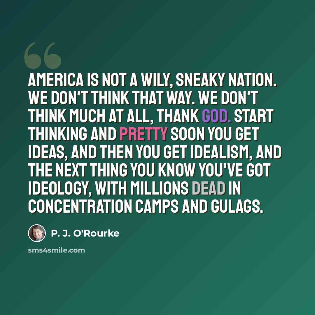 “America is not a wily, sneaky nation. We don't think that way. We don't think much at all, thank God. Start thinking and pretty soon you get ideas, and then you get idealism, and the next thing you know you've got ideology, with millions dead in concentration camps and gulags.” quote by P. J. O'Rourke