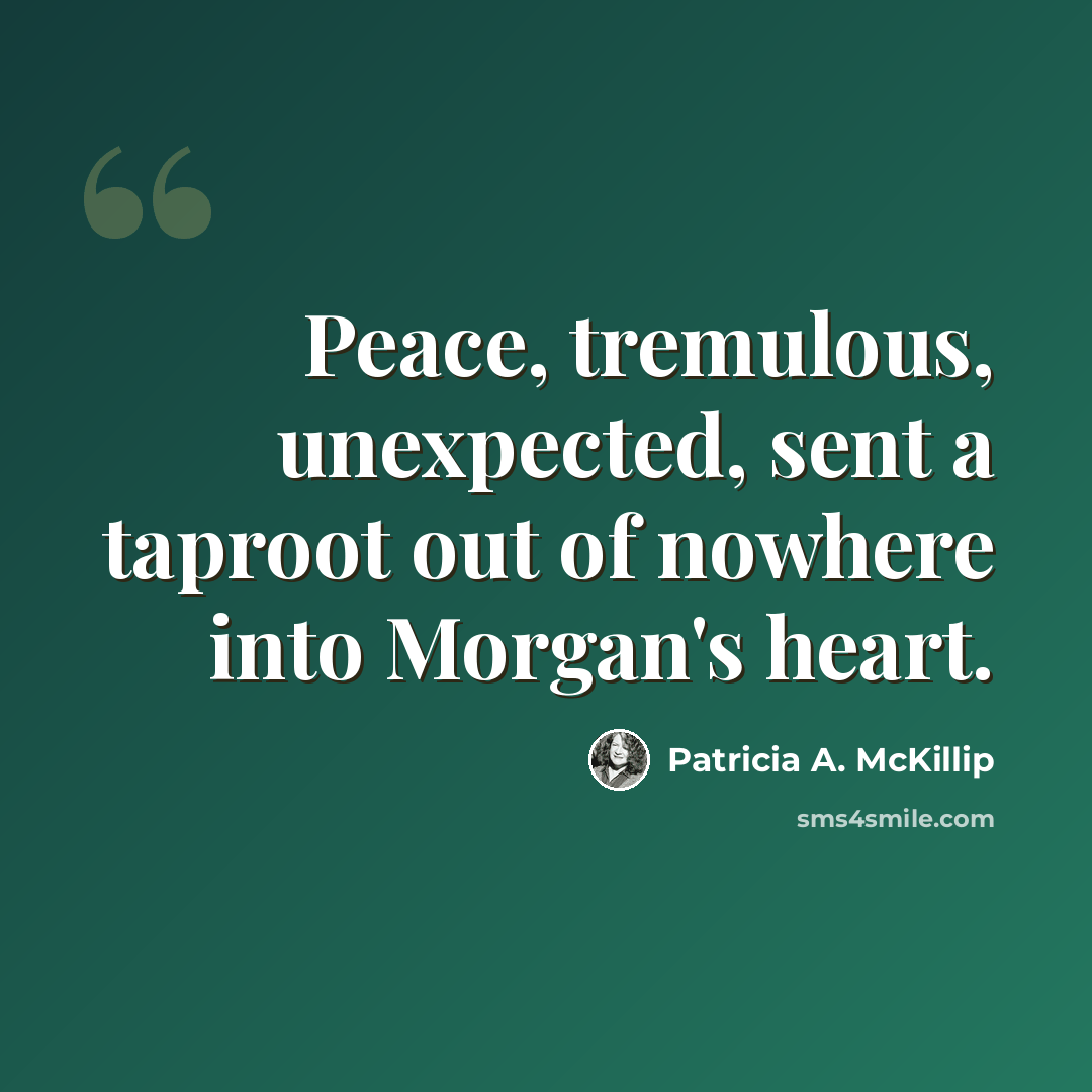 “Peace, tremulous, unexpected, sent a taproot out of nowhere into Morgan's heart.” quote by Patricia A. McKillip