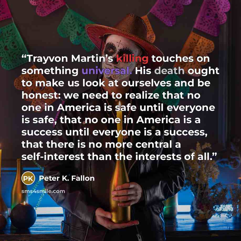 “Trayvon Martin’s killing touches on something universal. His death ought to make us look at ourselves and be honest: we need to realize that no one in America is safe until everyone is safe, that no one in America is a success until everyone is a success, that there is no more central a…” quote by Peter K. Fallon