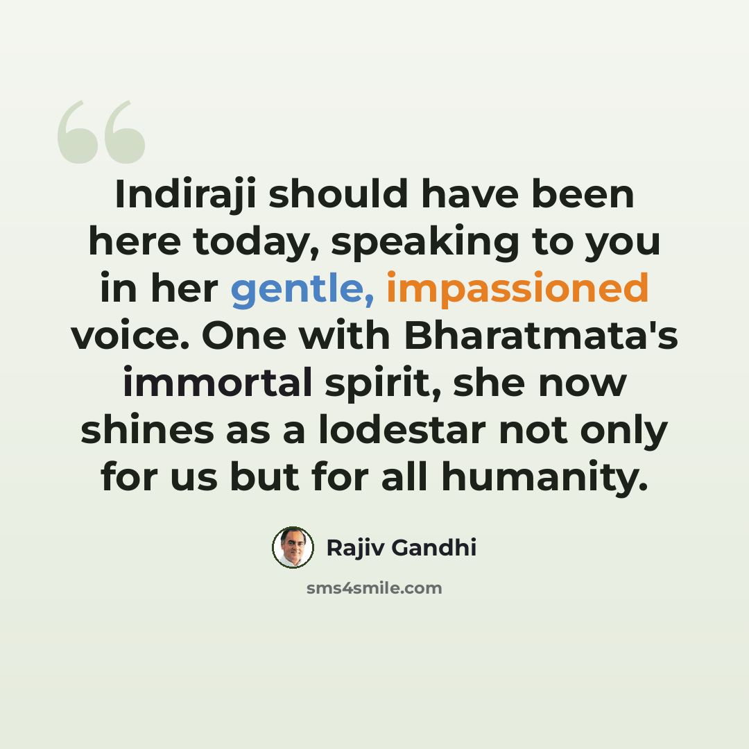 “Indiraji should have been here today, speaking to you in her gentle, impassioned voice. One with Bharatmata's immortal spirit, she now shines as a lodestar not only for us but for all humanity.” quote by Rajiv Gandhi