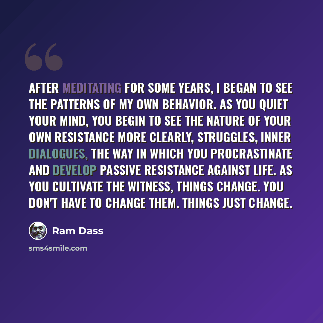 “After meditating for some years, I began to see the patterns of my own behavior. As you quiet your mind, you begin to see the nature of your own resistance more clearly, struggles, inner dialogues, the way in which you procrastinate and develop passive resistance against life. As you cultivate the…” quote by Ram Dass