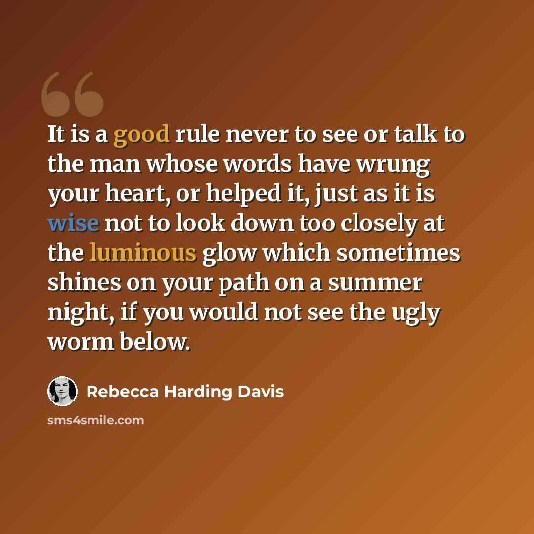 “It is a good rule never to see or talk to the man whose words have wrung your heart, or helped it, just as it is wise not to look down too closely at the luminous glow which sometimes shines on your path on a summer night, if you would not see the ugly worm below.” quote by Rebecca Harding Davis