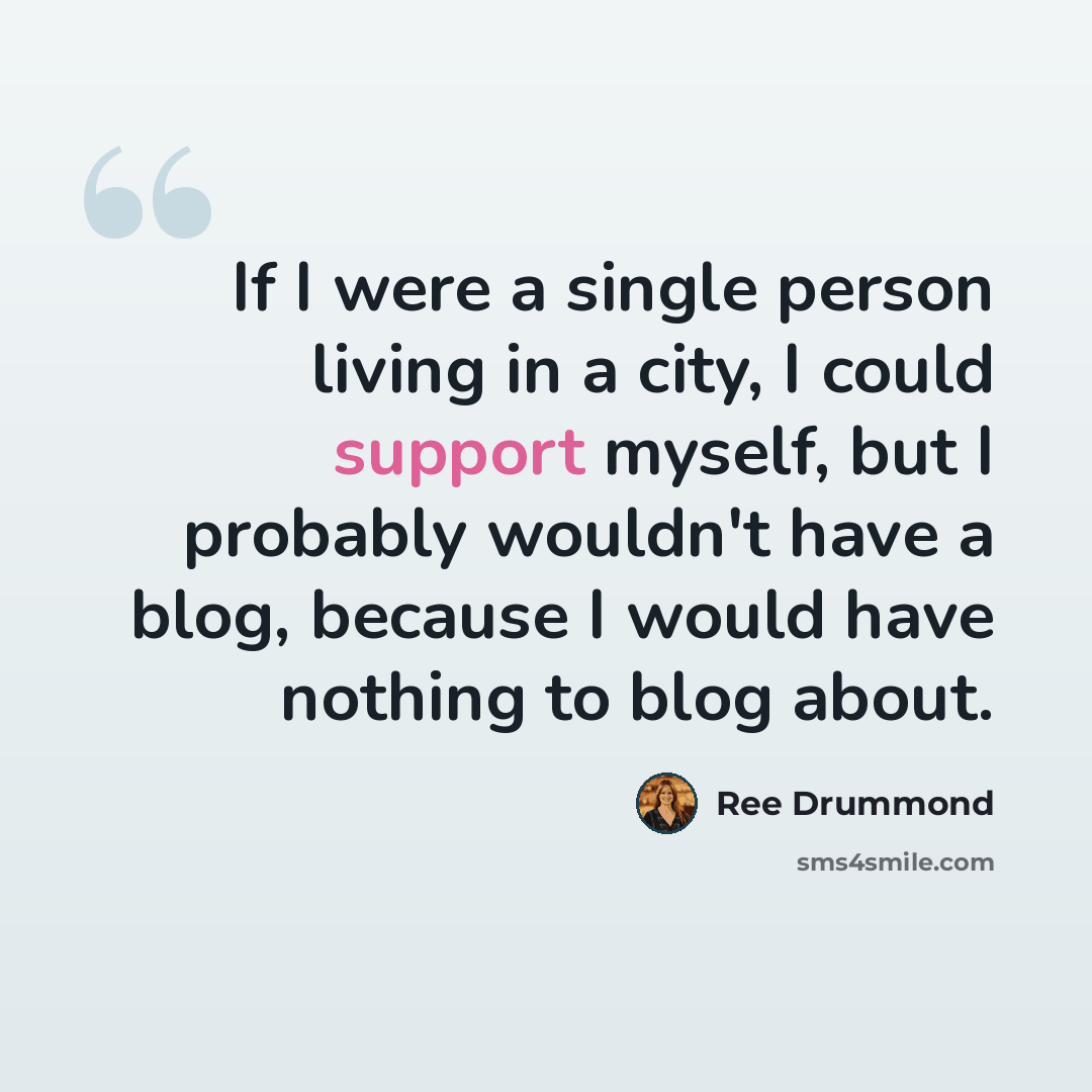 “If I were a single person living in a city, I could support myself, but I probably wouldn't have a blog, because I would have nothing to blog about.” quote by Ree Drummond