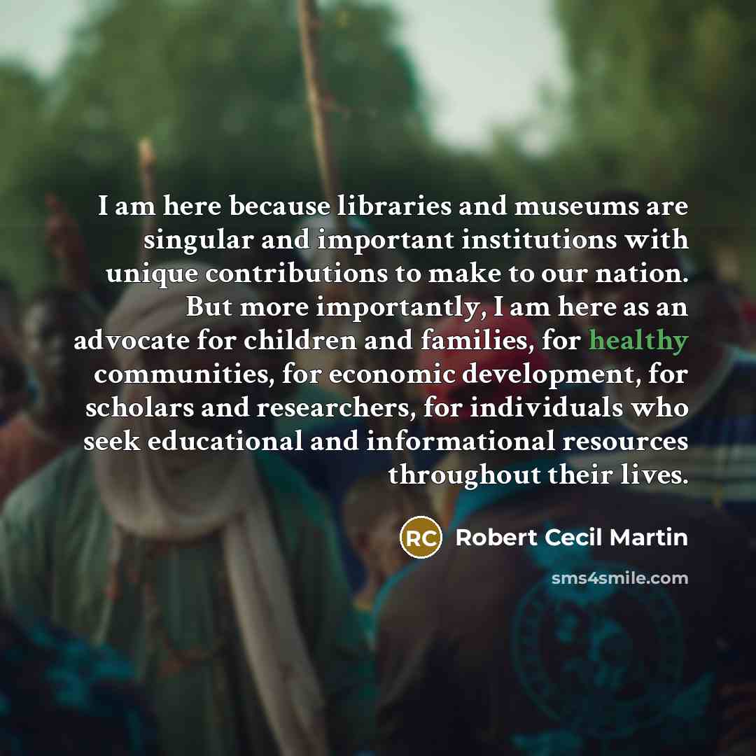 “I am here because libraries and museums are singular and important institutions with unique contributions to make to our nation. But more importantly, I am here as an advocate for children and families, for healthy communities, for economic development, for scholars and researchers, for…” quote by Robert Cecil Martin