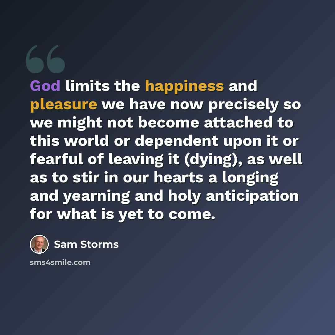 “God limits the happiness and pleasure we have now precisely so we might not become attached to this world or dependent upon it or fearful of leaving it (dying), as well as to stir in our hearts a longing and yearning and holy anticipation for what is yet to come.” quote by Sam Storms