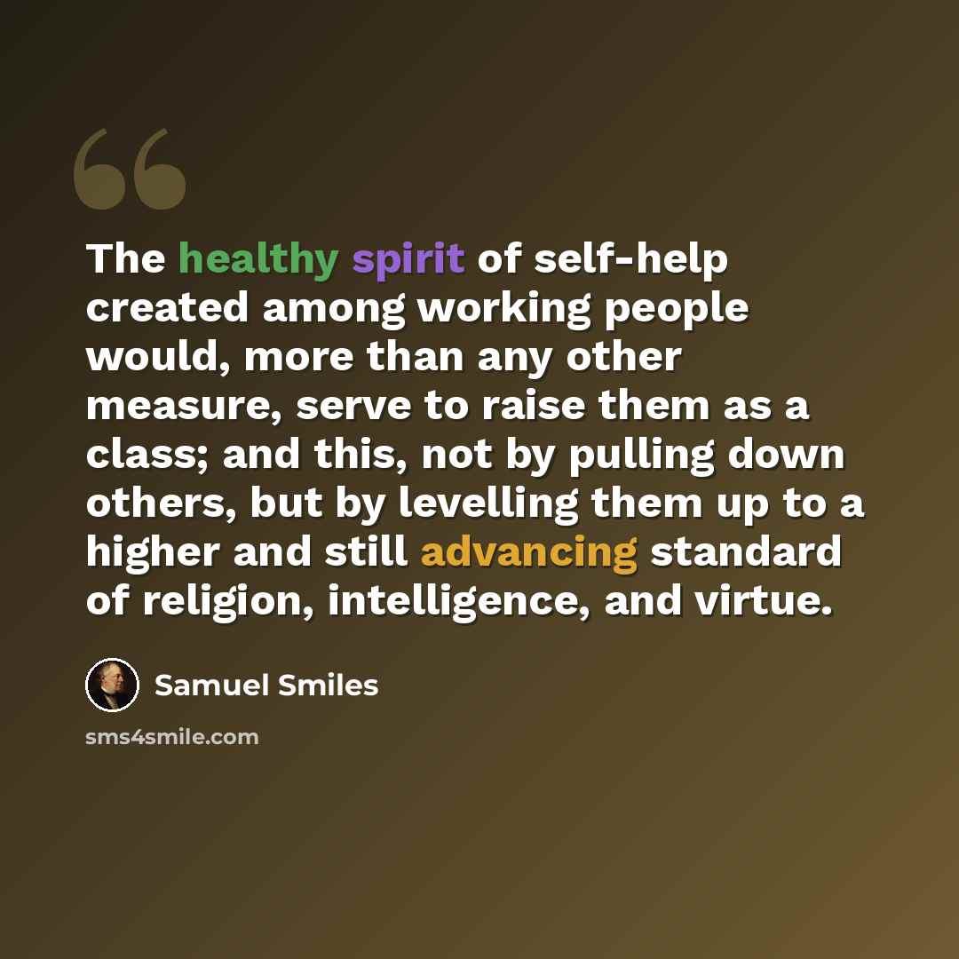 “The healthy spirit of self-help created among working people would, more than any other measure, serve to raise them as a class; and this, not by pulling down others, but by levelling them up to a higher and still advancing standard of religion, intelligence, and virtue.” quote by Samuel Smiles
