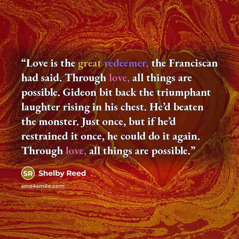 “Love is the great redeemer, the Franciscan had said. Through love, all things are possible. Gideon bit back the triumphant laughter rising in his chest. He’d beaten the monster. Just once, but if he’d restrained it once, he could do it again. Through love, all things are possible.” quote by Shelby Reed