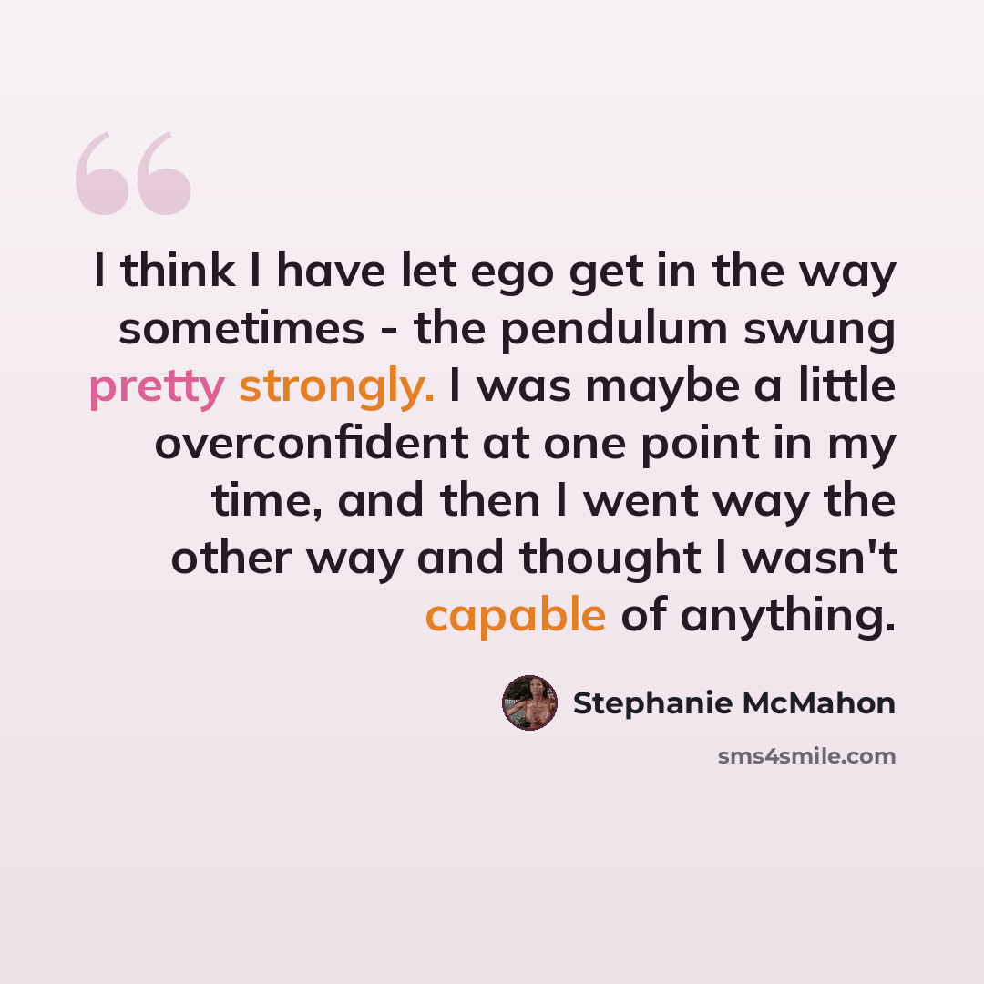 “I think I have let ego get in the way sometimes - the pendulum swung pretty strongly. I was maybe a little overconfident at one point in my time, and then I went way the other way and thought I wasn't capable of anything.” quote by Stephanie McMahon