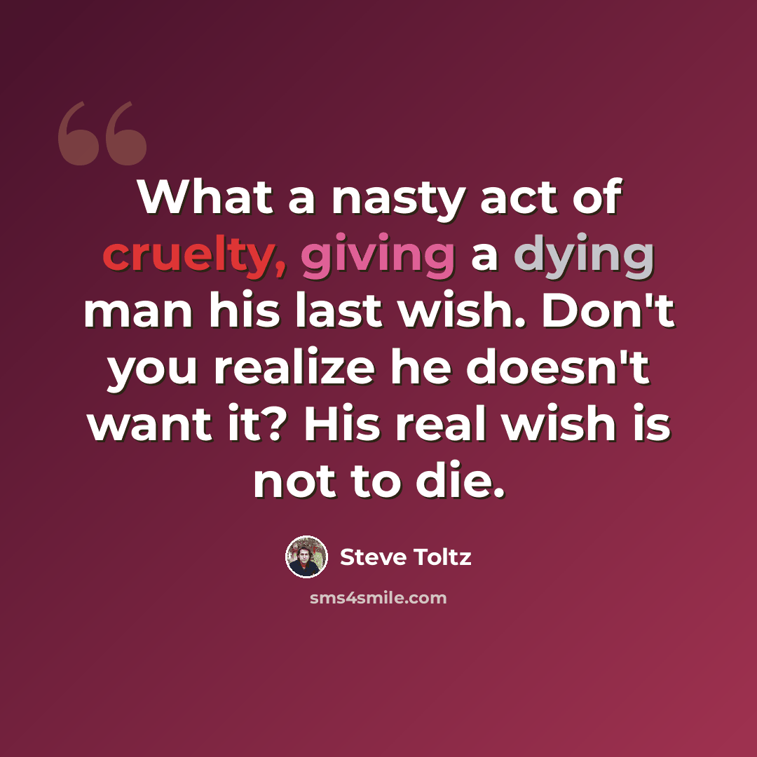 “What a nasty act of cruelty, giving a dying man his last wish. Don't you realize he doesn't want it? His real wish is not to die.” quote by Steve Toltz