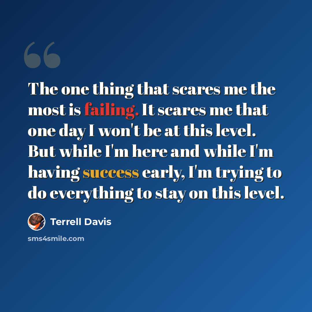 “The one thing that scares me the most is failing. It scares me that one day I won't be at this level. But while I'm here and while I'm having success early, I'm trying to do everything to stay on this level.” quote by Terrell Davis