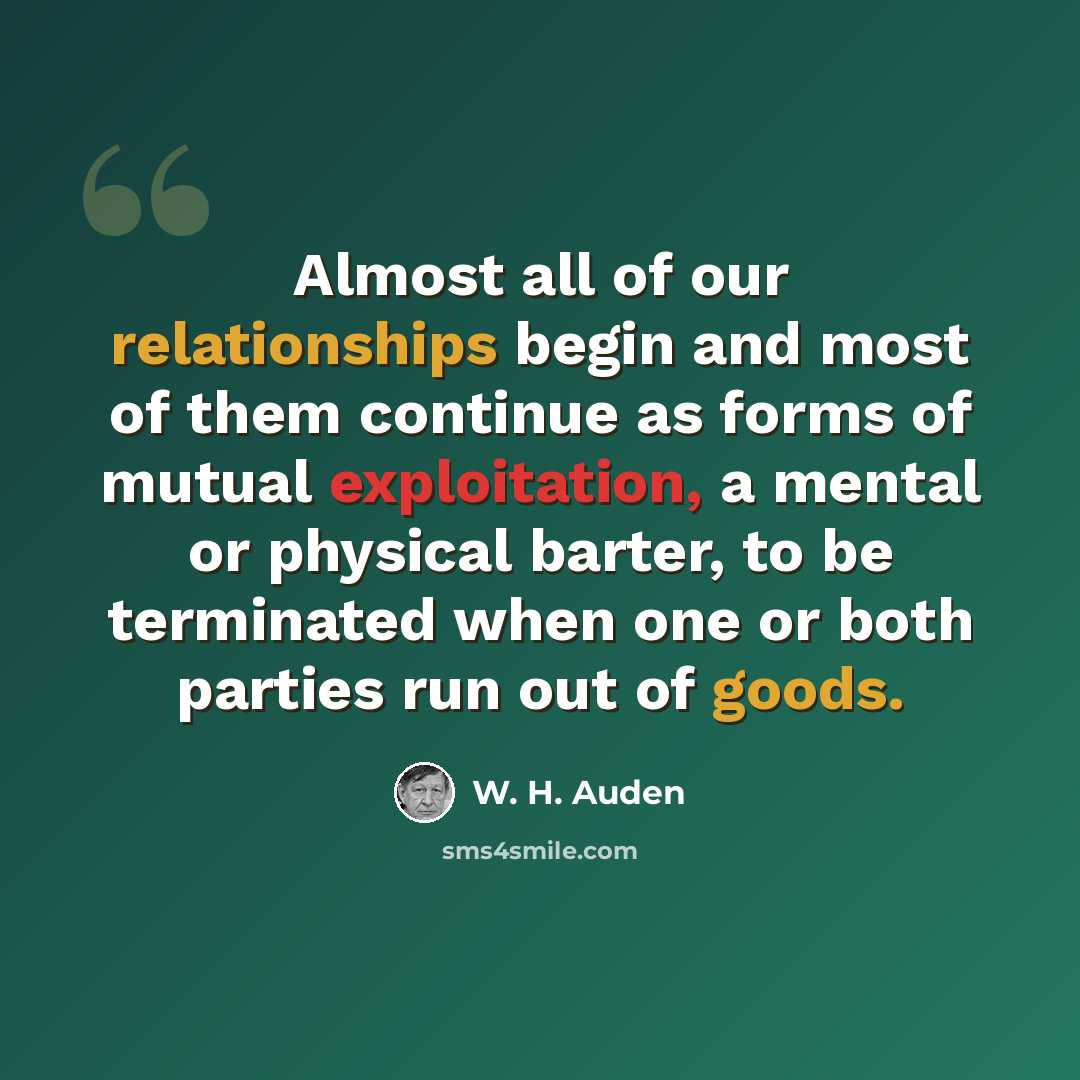 “Almost all of our relationships begin and most of them continue as forms of mutual exploitation, a mental or physical barter, to be terminated when one or both parties run out of goods.” quote by W. H. Auden