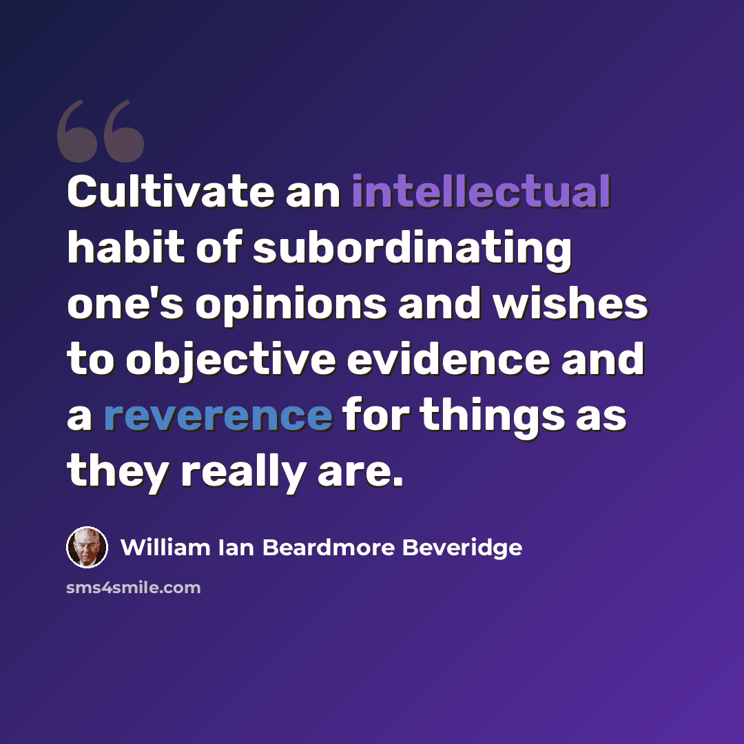 “Cultivate an intellectual habit of subordinating one's opinions and wishes to objective evidence and a reverence for things as they really are.” quote by William Ian Beardmore Beveridge