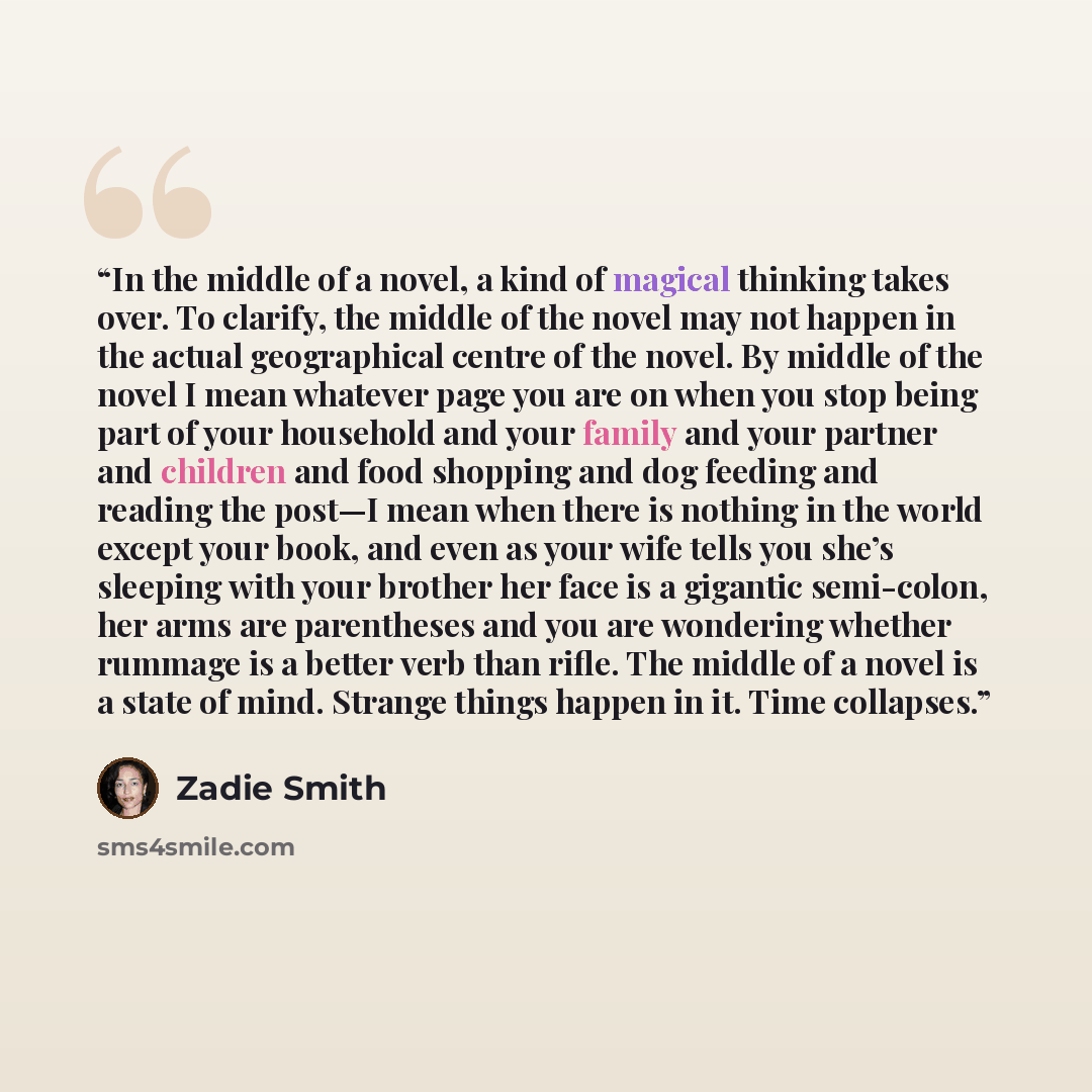 “In the middle of a novel, a kind of magical thinking takes over. To clarify, the middle of the novel may not happen in the actual geographical centre of the novel. By middle of the novel I mean whatever page you are on when you stop being part of your household and your family and your partner and…” quote by Zadie Smith