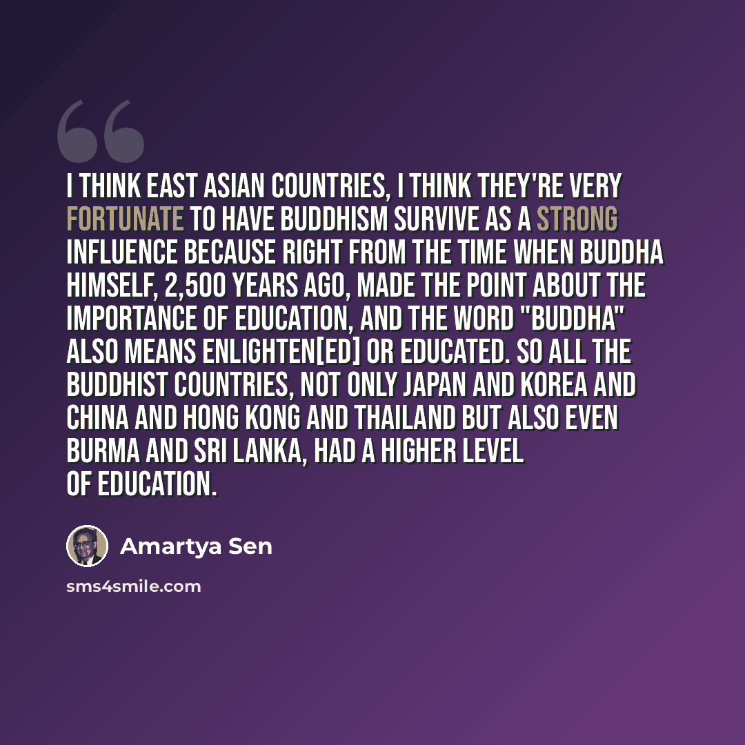 “I think East Asian countries, I think they're very fortunate to have Buddhism survive as a strong influence because right from the time when Buddha himself, 2,500 years ago, made the point about the importance of education, and the word "Buddha" also means enlighten[ed] or educated. So all the…” quote by Amartya Sen