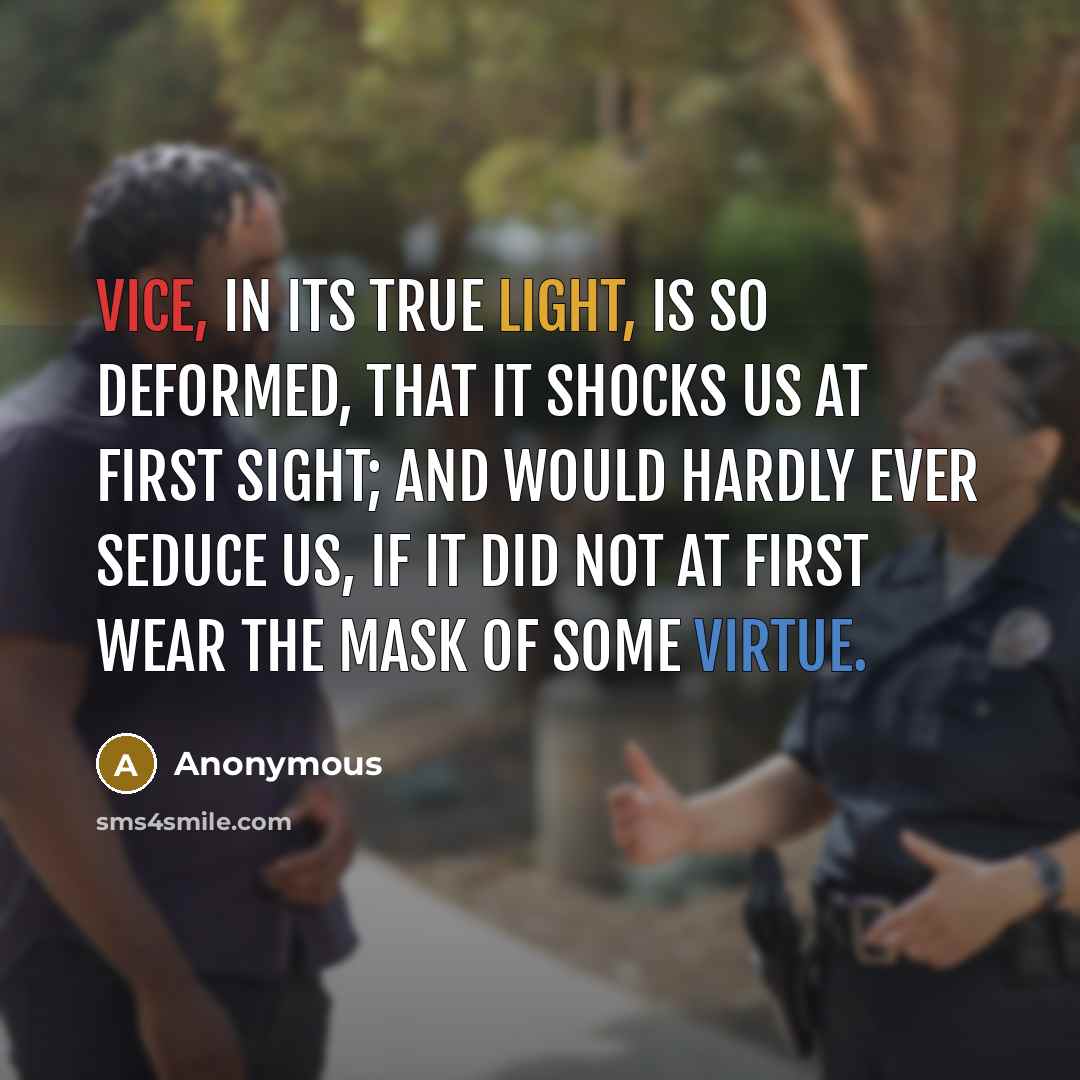 “Vice, in its true light, is so deformed, that it shocks us at first sight; and would hardly ever seduce us, if it did not at first wear the mask of some virtue.” quote by Anonymous
