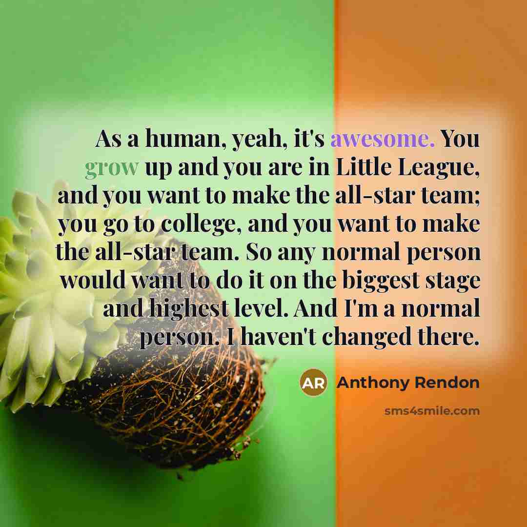 “As a human, yeah, it's awesome. You grow up and you are in Little League, and you want to make the all-star team; you go to college, and you want to make the all-star team. So any normal person would want to do it on the biggest stage and highest level. And I'm a normal person. I haven't changed…” quote by Anthony Rendon