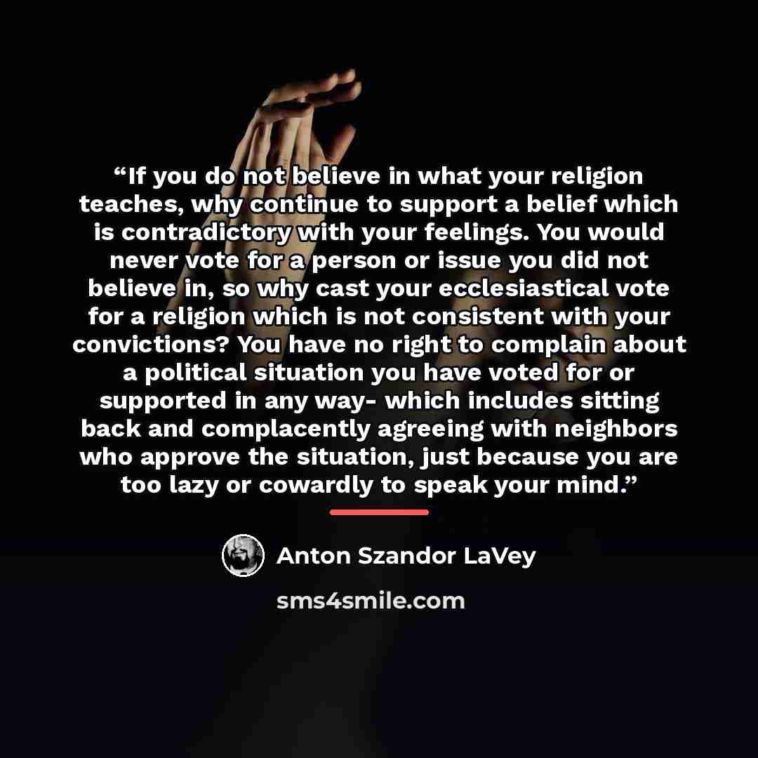 “If you do not believe in what your religion teaches, why continue to support a belief which is contradictory with your feelings. You would never vote for a person or issue you did not believe in, so why cast your ecclesiastical vote for a religion which is not consistent with your convictions? You…” quote by Anton Szandor LaVey