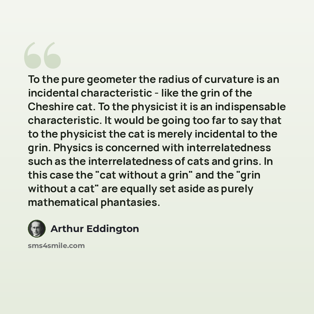 “To the pure geometer the radius of curvature is an incidental characteristic - like the grin of the Cheshire cat. To the physicist it is an indispensable characteristic. It would be going too far to say that to the physicist the cat is merely incidental to the grin. Physics is concerned with…” quote by Arthur Eddington