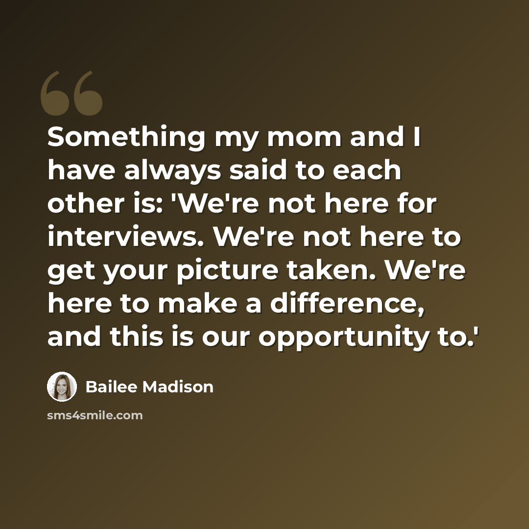 “Something my mom and I have always said to each other is: 'We're not here for interviews. We're not here to get your picture taken. We're here to make a difference, and this is our opportunity to.'” quote by Bailee Madison