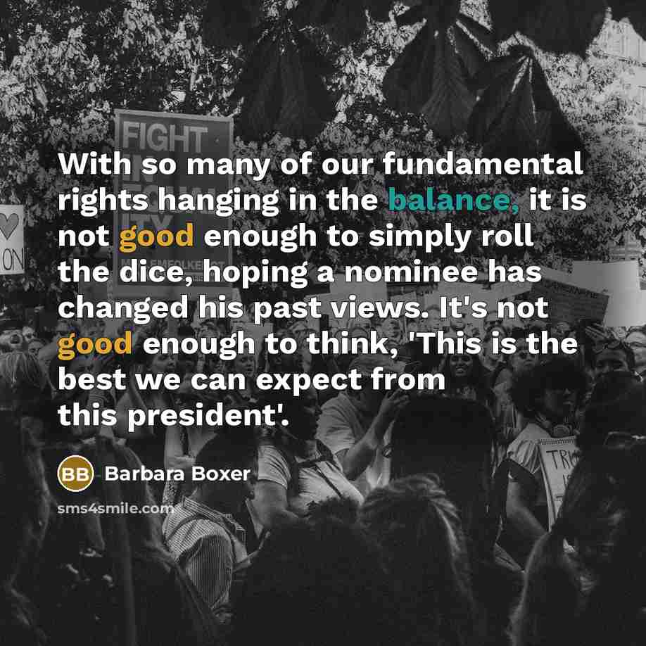“With so many of our fundamental rights hanging in the balance, it is not good enough to simply roll the dice, hoping a nominee has changed his past views. It's not good enough to think, 'This is the best we can expect from this president'.” quote by Barbara Boxer