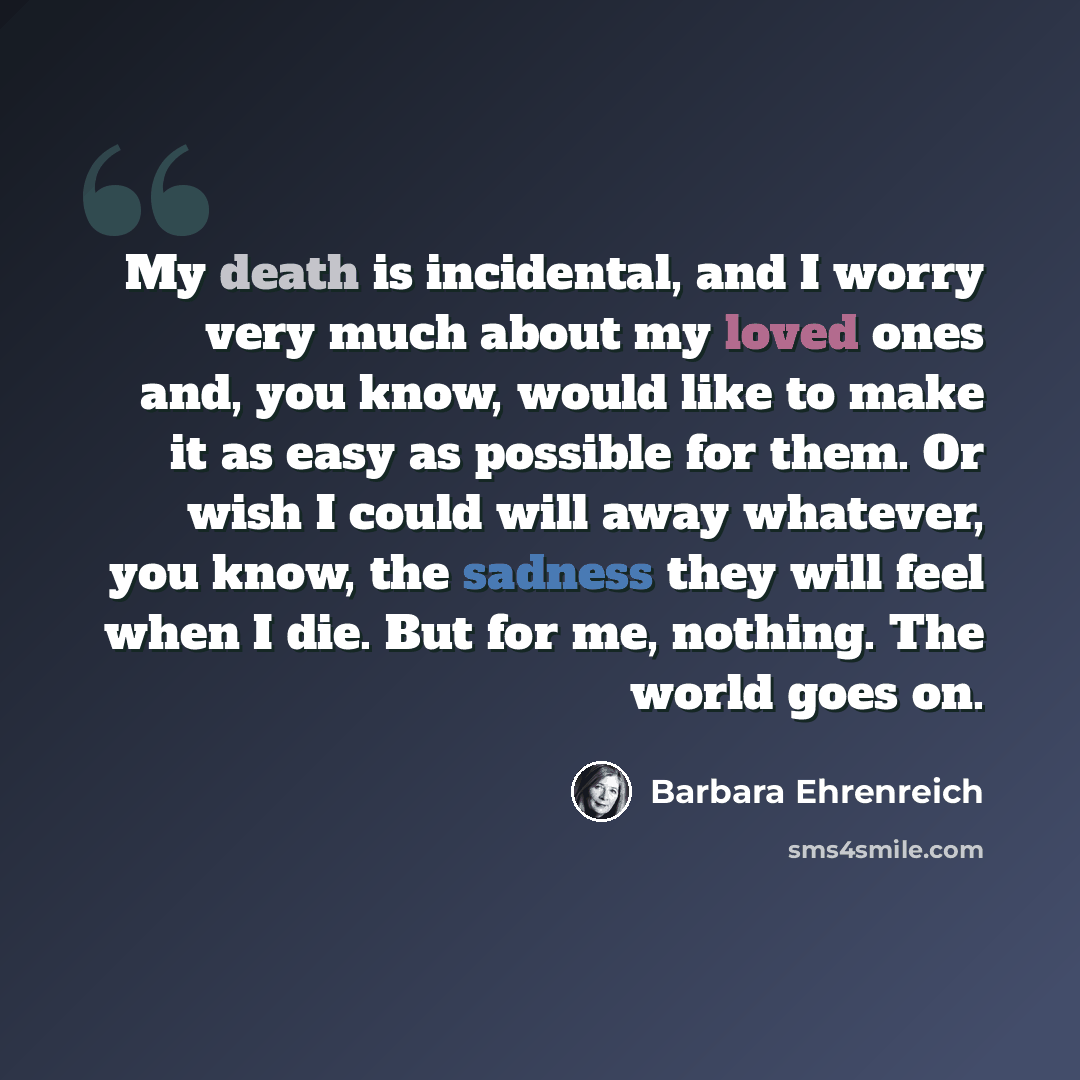 “My death is incidental, and I worry very much about my loved ones and, you know, would like to make it as easy as possible for them. Or wish I could will away whatever, you know, the sadness they will feel when I die. But for me, nothing. The world goes on.” quote by Barbara Ehrenreich