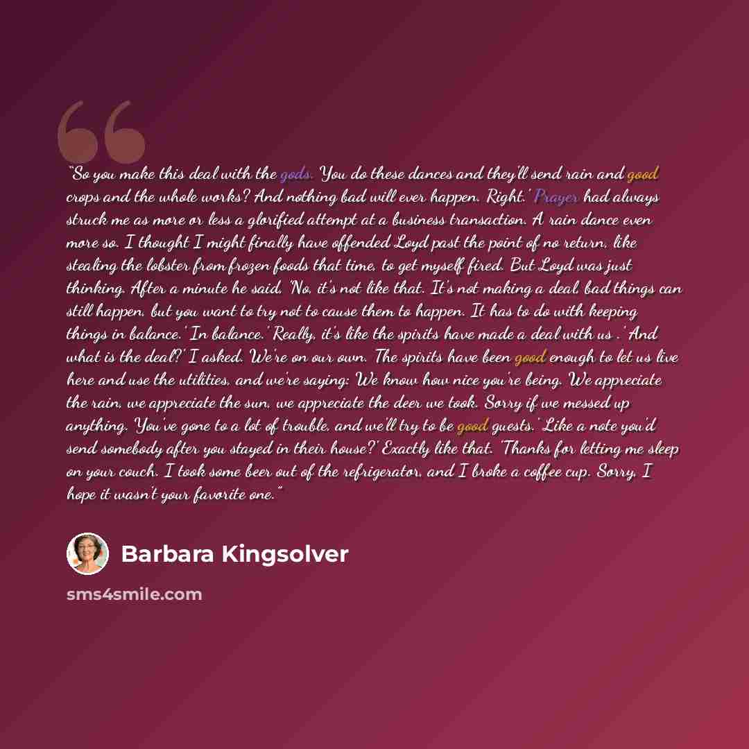 “So you make this deal with the gods. You do these dances and they'll send rain and good crops and the whole works? And nothing bad will ever happen. Right.' Prayer had always struck me as more or less a glorified attempt at a business transaction. A rain dance even more so. I thought I might…” quote by Barbara Kingsolver