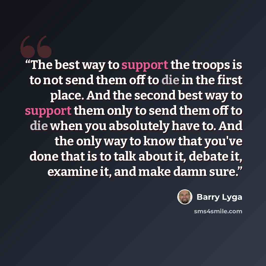 “The best way to support the troops is to not send them off to die in the first place. And the second best way to support them only to send them off to die when you absolutely have to. And the only way to know that you've done that is to talk about it, debate it, examine it, and make damn sure.” quote by Barry Lyga