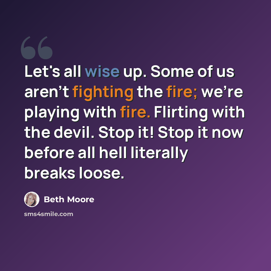 “Let's all wise up. Some of us aren't fighting the fire; we're playing with fire. Flirting with the devil. Stop it! Stop it now before all hell literally breaks loose.” quote by Beth Moore