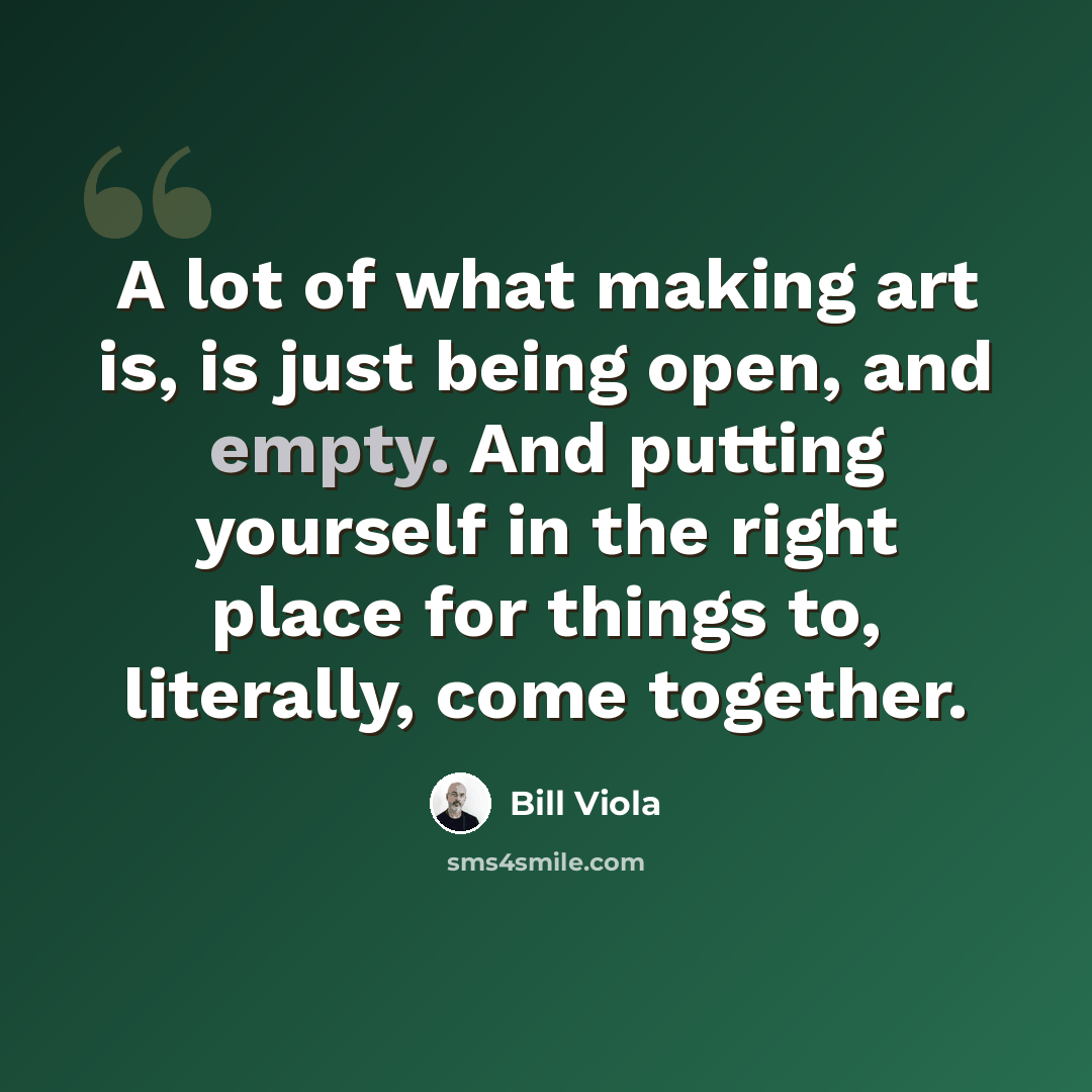 “A lot of what making art is, is just being open, and empty. And putting yourself in the right place for things to, literally, come together.” quote by Bill Viola