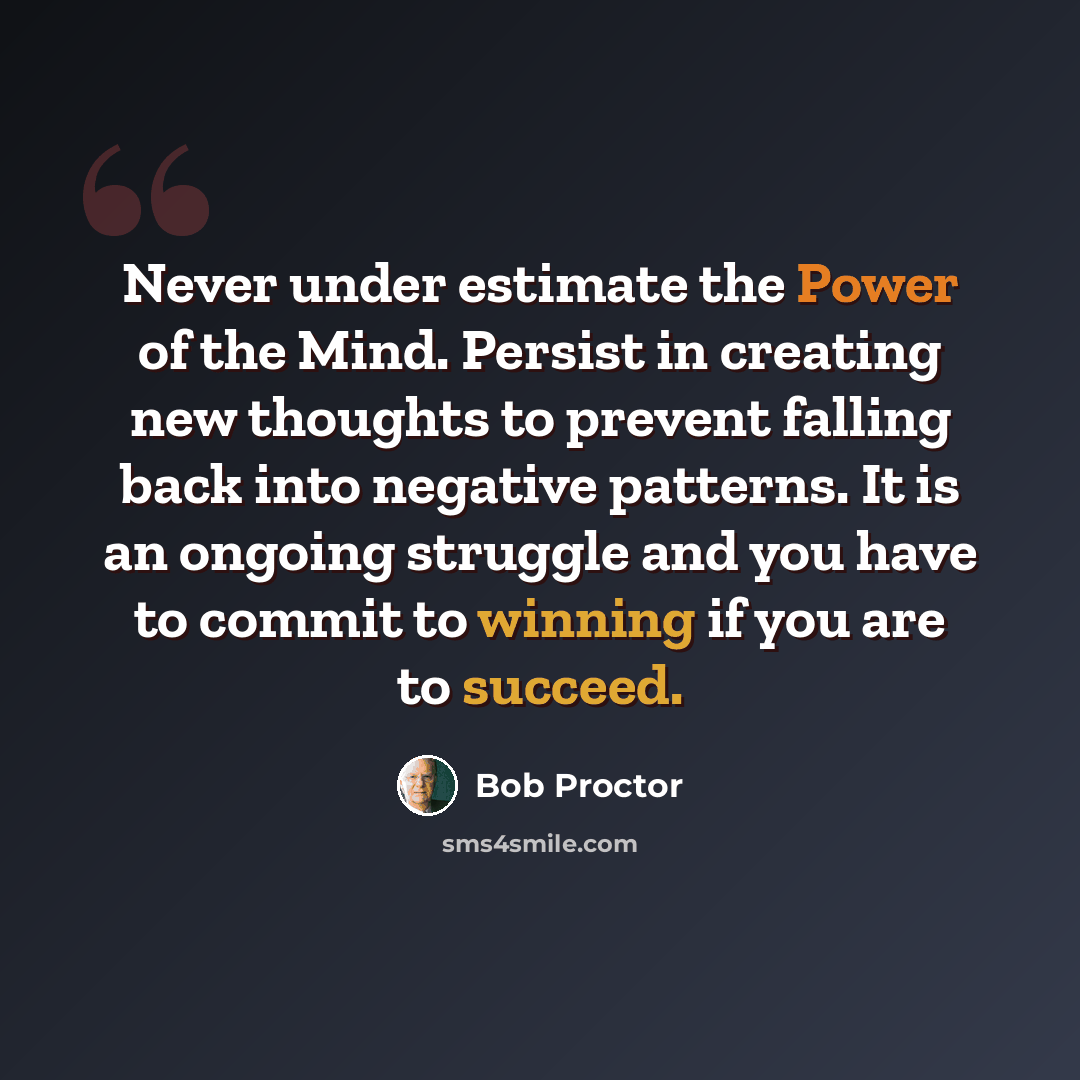 “Never under estimate the Power of the Mind. Persist in creating new thoughts to prevent falling back into negative patterns. It is an ongoing struggle and you have to commit to winning if you are to succeed.” quote by Bob Proctor