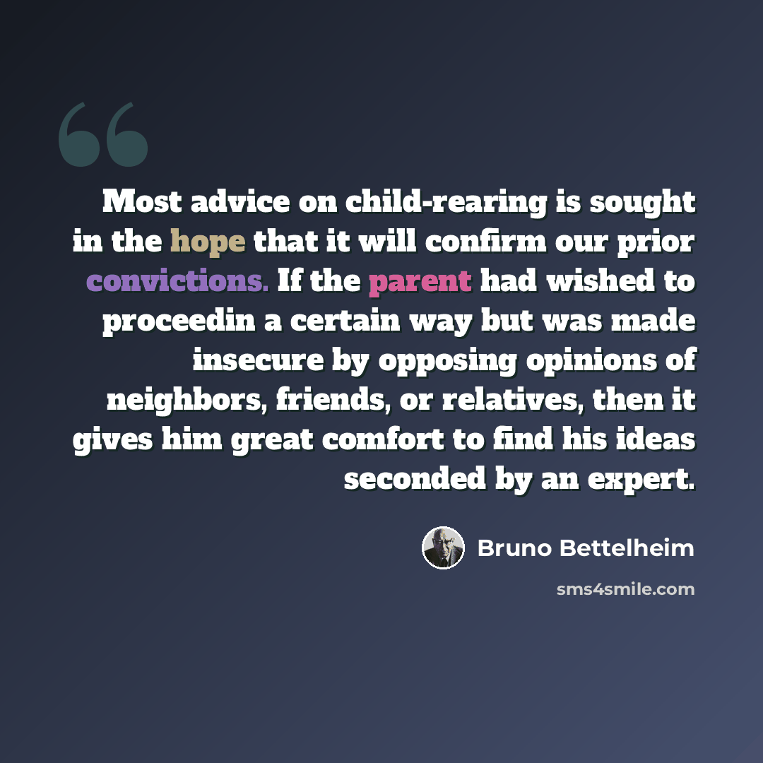 “Most advice on child-rearing is sought in the hope that it will confirm our prior convictions. If the parent had wished to proceedin a certain way but was made insecure by opposing opinions of neighbors, friends, or relatives, then it gives him great comfort to find his ideas seconded by an expert.” quote by Bruno Bettelheim
