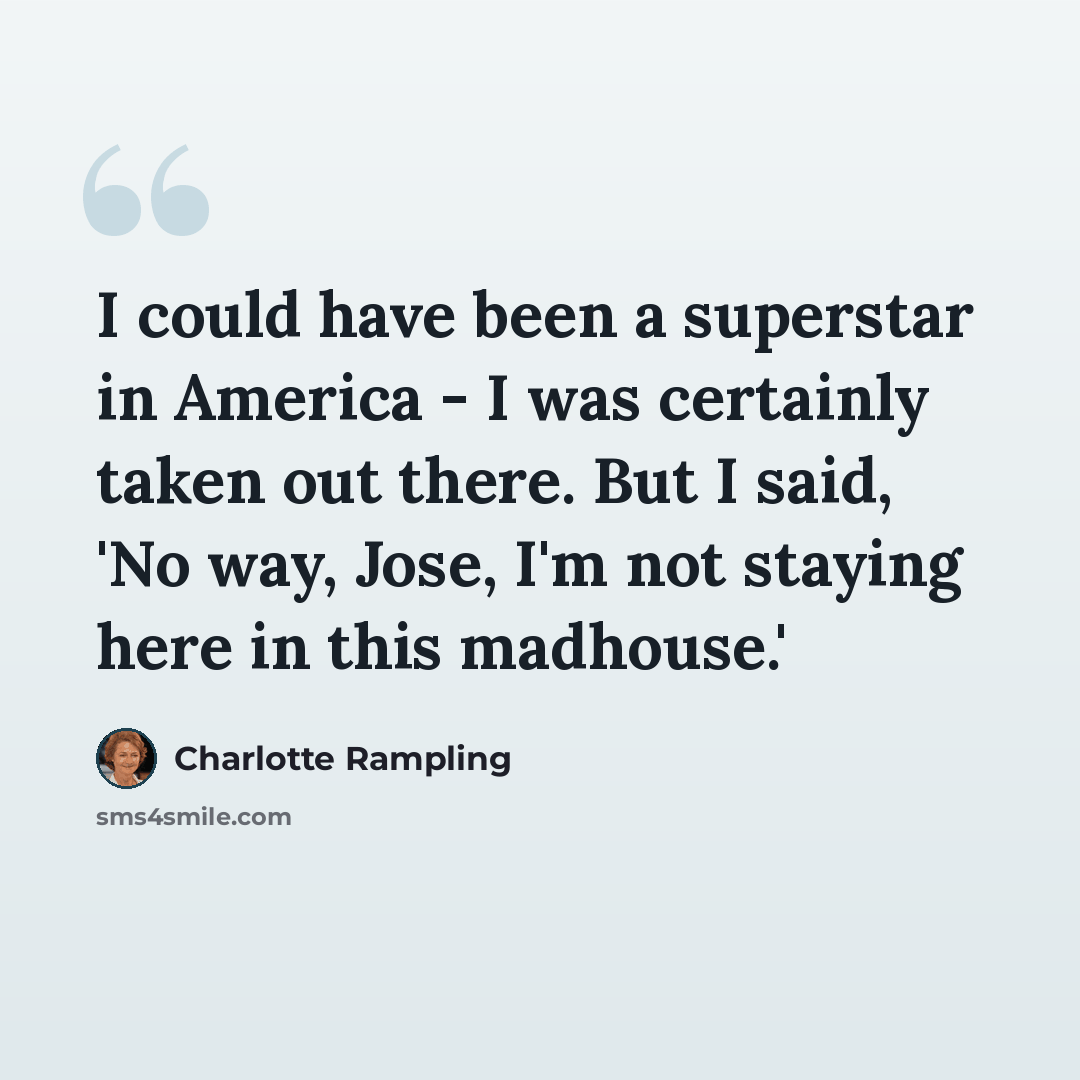 “I could have been a superstar in America - I was certainly taken out there. But I said, 'No way, Jose, I'm not staying here in this madhouse.'” quote by Charlotte Rampling