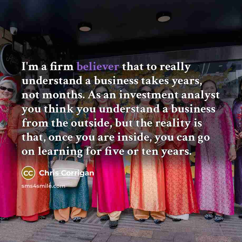 “I'm a firm believer that to really understand a business takes years, not months. As an investment analyst you think you understand a business from the outside, but the reality is that, once you are inside, you can go on learning for five or ten years.” quote by Chris Corrigan