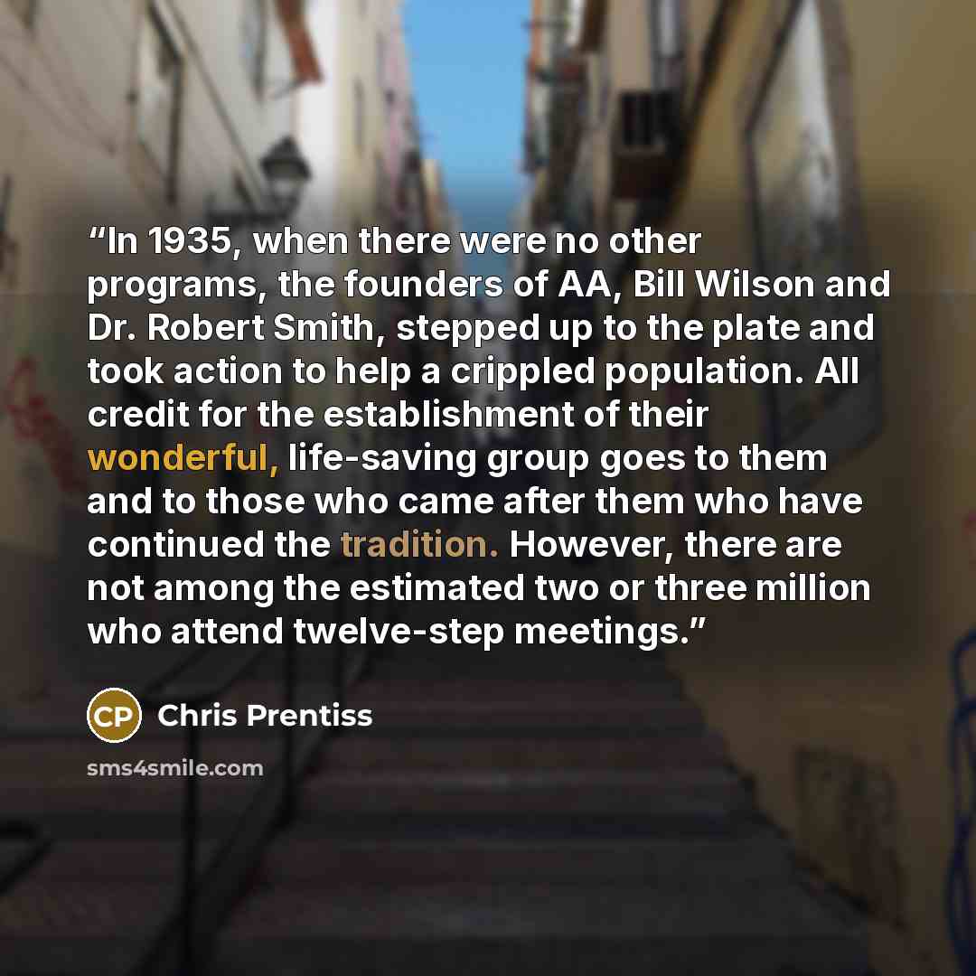 “In 1935, when there were no other programs, the founders of AA, Bill Wilson and Dr. Robert Smith, stepped up to the plate and took action to help a crippled population. All credit for the establishment of their wonderful, life-saving group goes to them and to those who came after them who have…” quote by Chris Prentiss