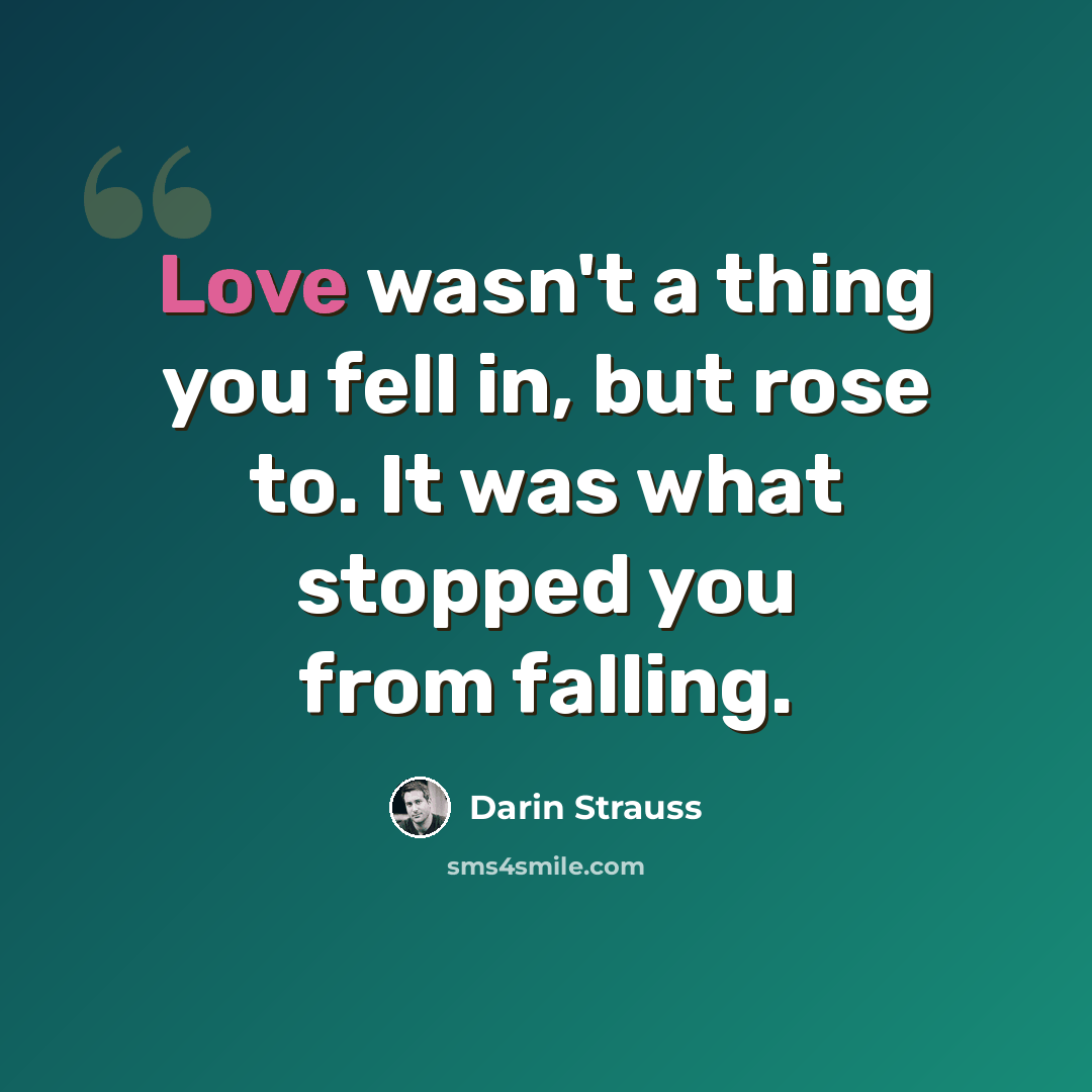 “Love wasn't a thing you fell in, but rose to. It was what stopped you from falling.” quote by Darin Strauss