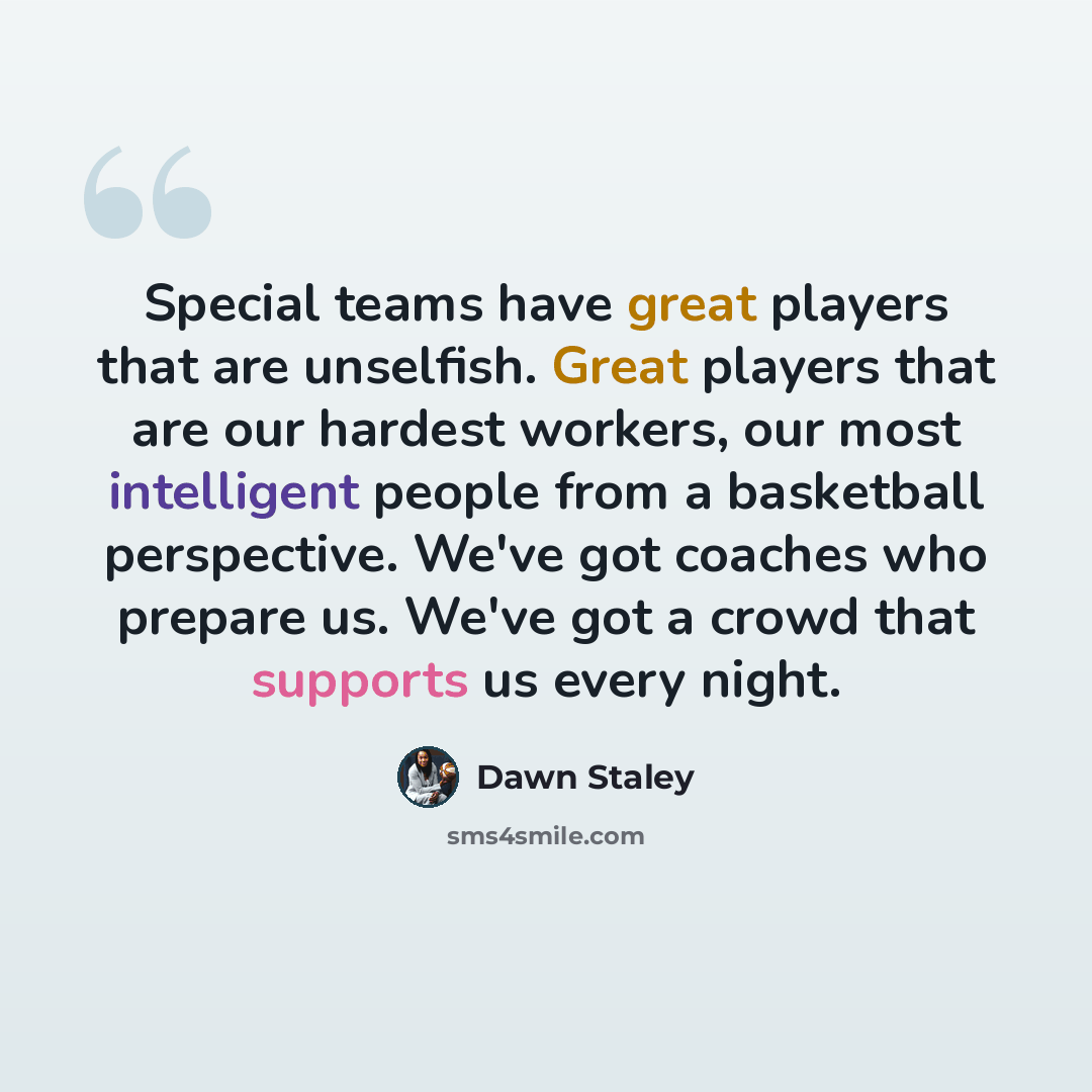 “Special teams have great players that are unselfish. Great players that are our hardest workers, our most intelligent people from a basketball perspective. We've got coaches who prepare us. We've got a crowd that supports us every night.” quote by Dawn Staley