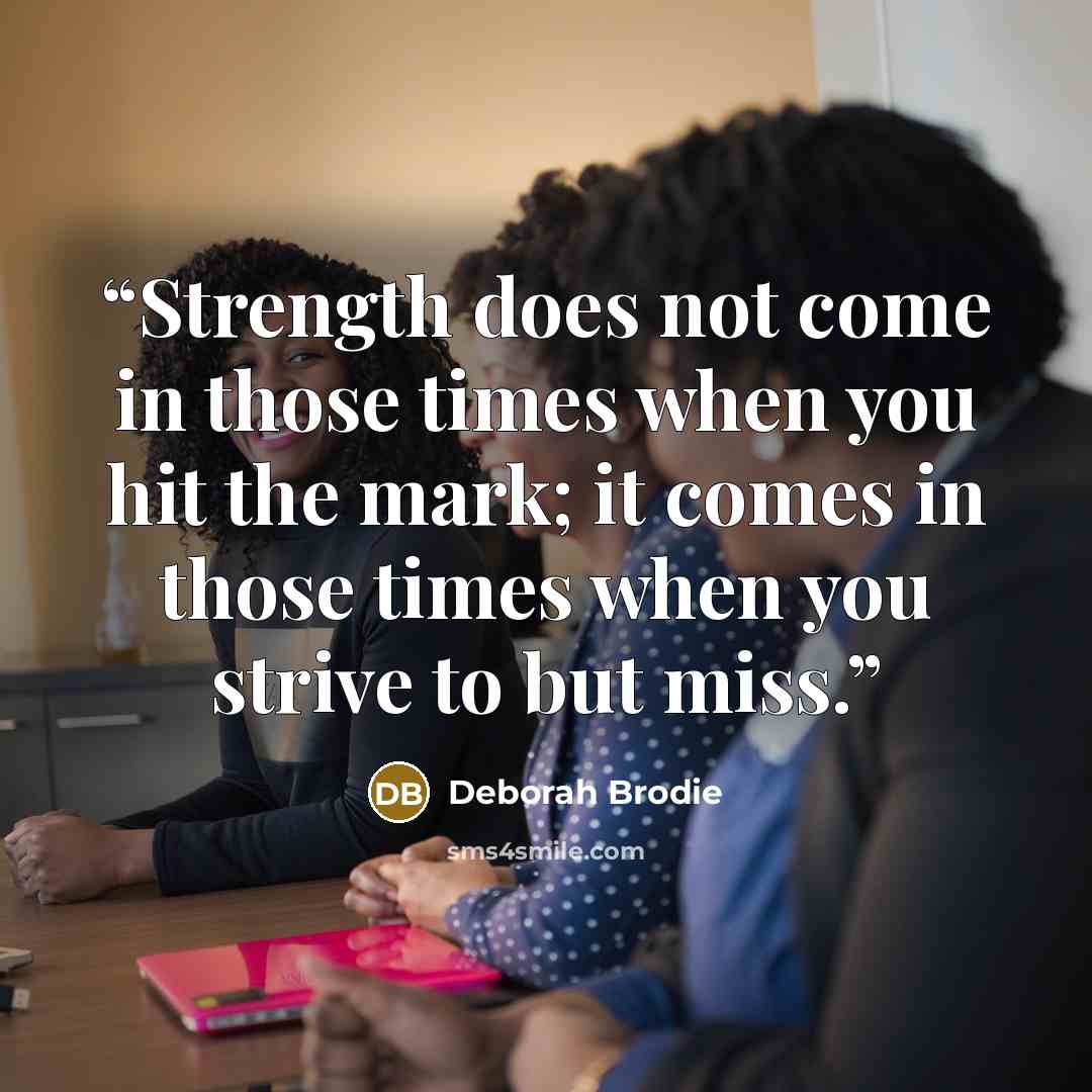 “Strength does not come in those times when you hit the mark; it comes in those times when you strive to but miss.” quote by Deborah Brodie