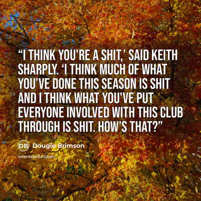 “I think you're a shit,’ said Keith sharply. ‘I think much of what you’ve done this season is shit and I think what you've put everyone involved with this club through is shit. How’s that?” quote by Dougie Brimson
