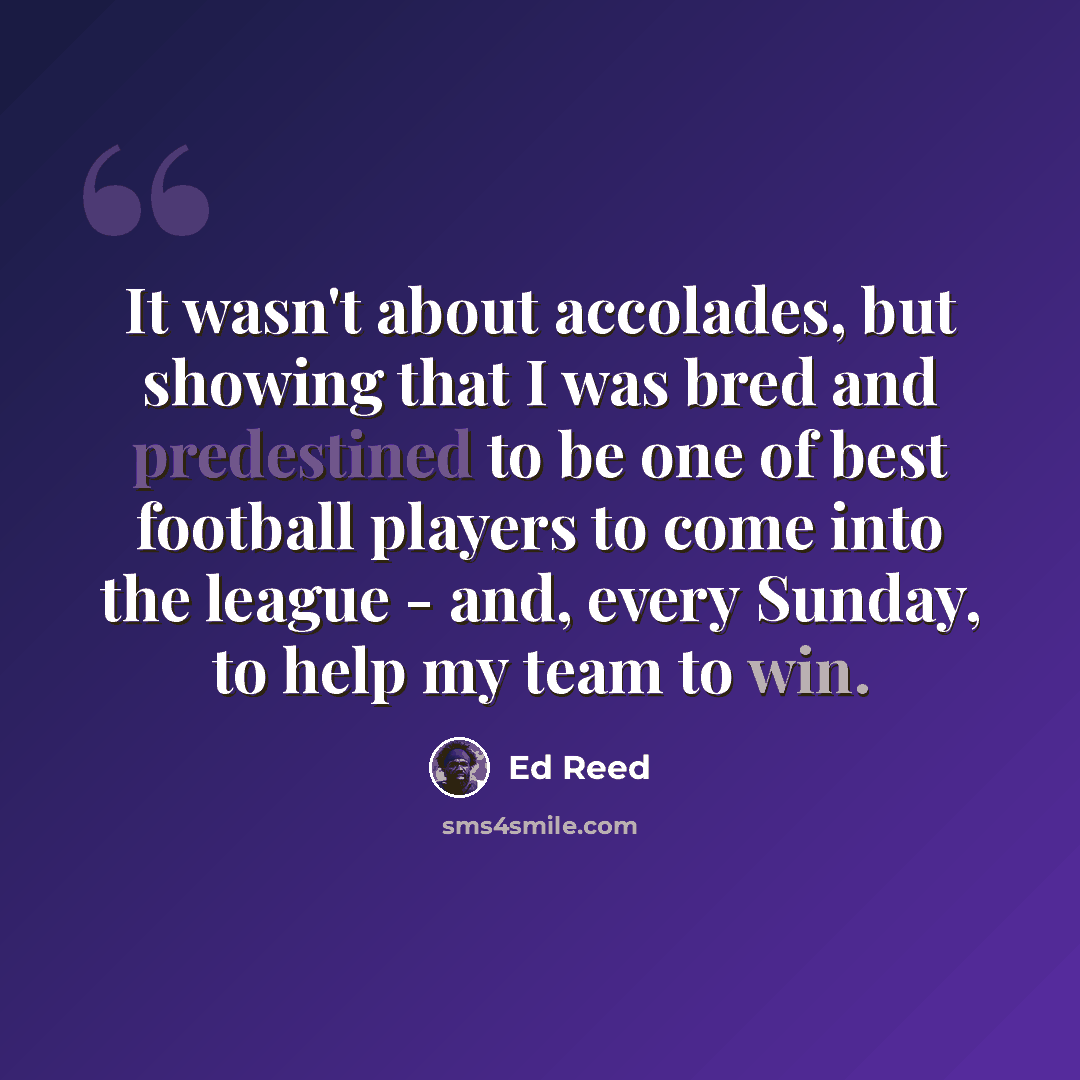 “It wasn't about accolades, but showing that I was bred and predestined to be one of best football players to come into the league - and, every Sunday, to help my team to win.” quote by Ed Reed