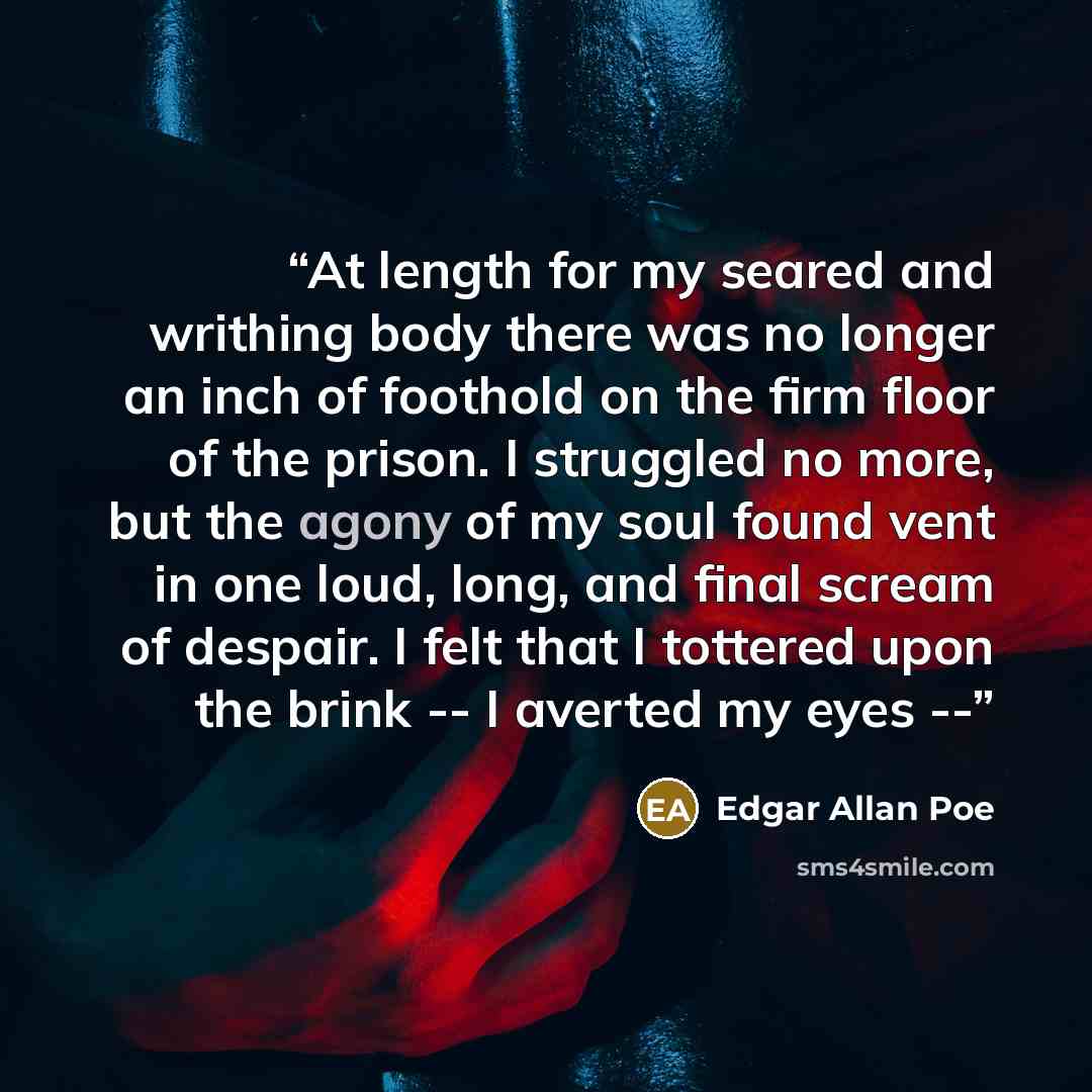 “At length for my seared and writhing body there was no longer an inch of foothold on the firm floor of the prison. I struggled no more, but the agony of my soul found vent in one loud, long, and final scream of despair. I felt that I tottered upon the brink -- I averted my eyes --” quote by Edgar Allan Poe