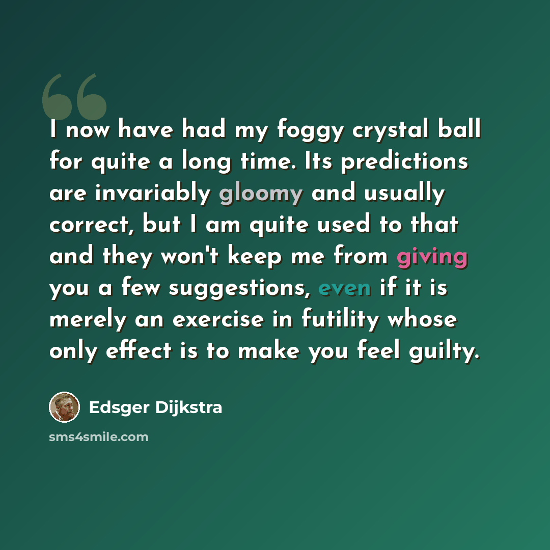 “I now have had my foggy crystal ball for quite a long time. Its predictions are invariably gloomy and usually correct, but I am quite used to that and they won't keep me from giving you a few suggestions, even if it is merely an exercise in futility whose only effect is to make you feel guilty.” quote by Edsger Dijkstra